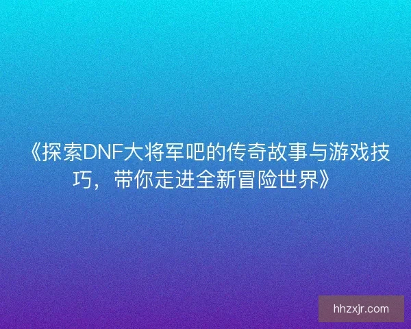 《探索DNF大将军吧的传奇故事与游戏技巧，带你走进全新冒险世界》