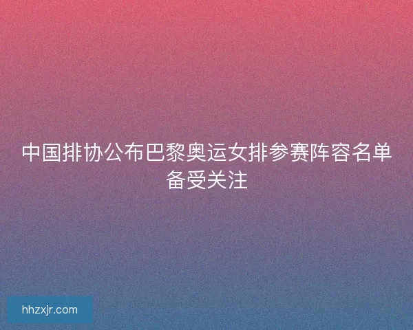中国排协公布巴黎奥运女排参赛阵容名单备受关注